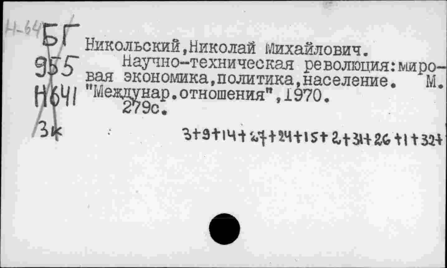 ﻿Никольский,Николай Михайлович.
■£“ Научно-техническая революция:миро-. 23я эк°ыомика,политика,население. М. Ц| Меад^нар.отношения",1970.
*	^+9+14+ 4+24+1512,+ЗН £6+1 + 324